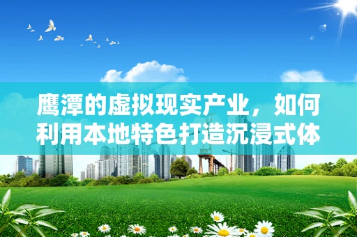 鹰潭的虚拟现实产业，如何利用本地特色打造沉浸式体验新高地？
