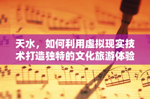 天水，如何利用虚拟现实技术打造独特的文化旅游体验？