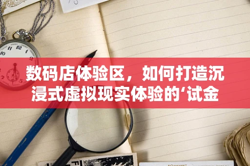 数码店体验区，如何打造沉浸式虚拟现实体验的‘试金石’？
