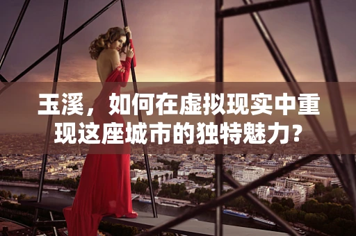 玉溪，如何在虚拟现实中重现这座城市的独特魅力？