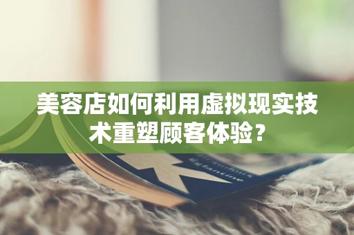 美容店如何利用虚拟现实技术重塑顾客体验？