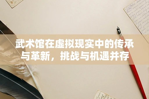 武术馆在虚拟现实中的传承与革新，挑战与机遇并存