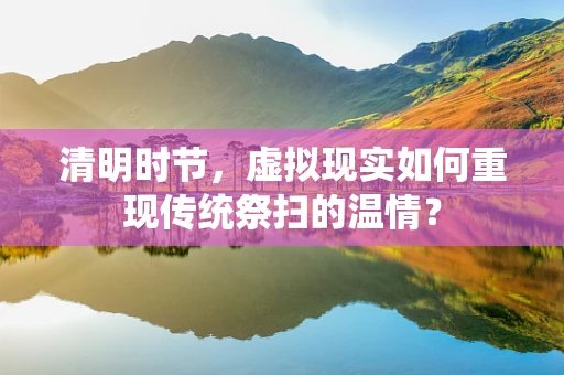 清明时节，虚拟现实如何重现传统祭扫的温情？