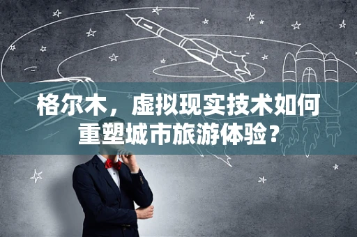 格尔木，虚拟现实技术如何重塑城市旅游体验？