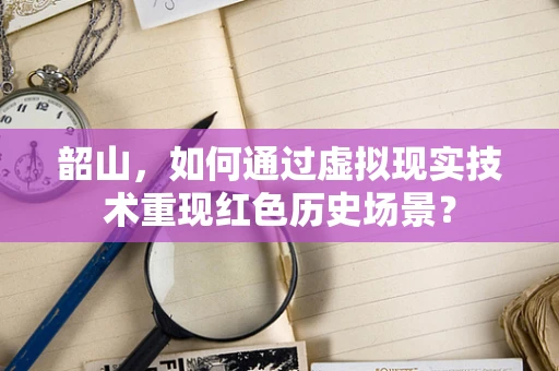 韶山，如何通过虚拟现实技术重现红色历史场景？