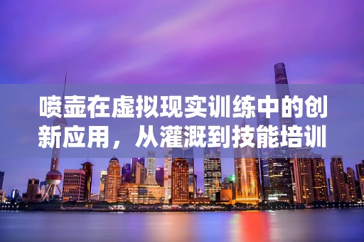 喷壶在虚拟现实训练中的创新应用，从灌溉到技能培训的跨越