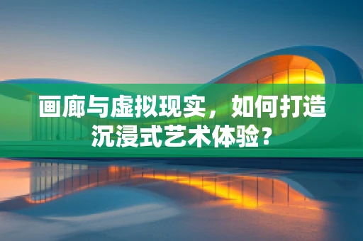 画廊与虚拟现实，如何打造沉浸式艺术体验？