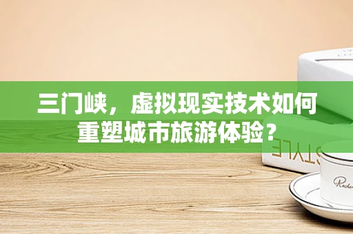三门峡，虚拟现实技术如何重塑城市旅游体验？