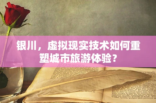 银川，虚拟现实技术如何重塑城市旅游体验？