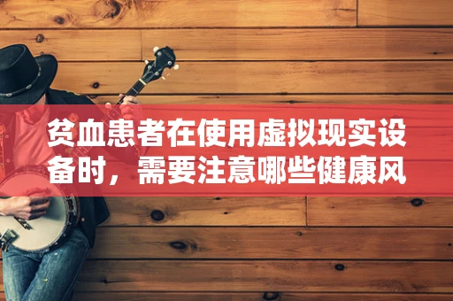 贫血患者在使用虚拟现实设备时，需要注意哪些健康风险？