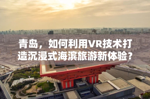 青岛，如何利用VR技术打造沉浸式海滨旅游新体验？