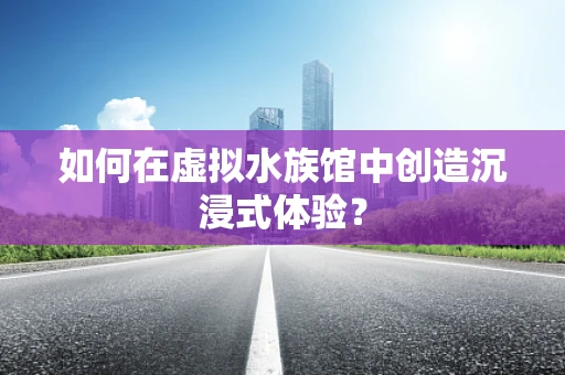 如何在虚拟水族馆中创造沉浸式体验？