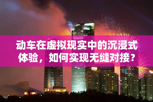 动车在虚拟现实中的沉浸式体验，如何实现无缝对接？