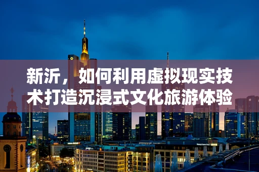 新沂，如何利用虚拟现实技术打造沉浸式文化旅游体验？