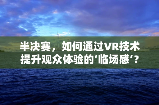 半决赛，如何通过VR技术提升观众体验的‘临场感’？