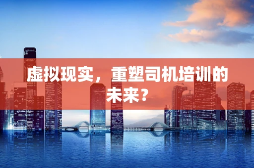 虚拟现实，重塑司机培训的未来？