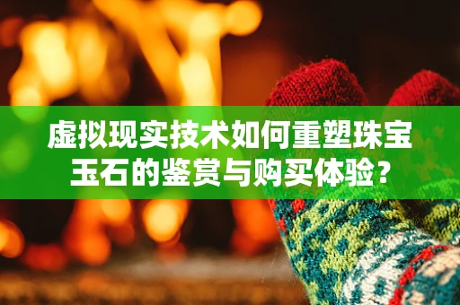 虚拟现实技术如何重塑珠宝玉石的鉴赏与购买体验？