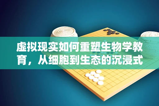 虚拟现实如何重塑生物学教育，从细胞到生态的沉浸式学习？