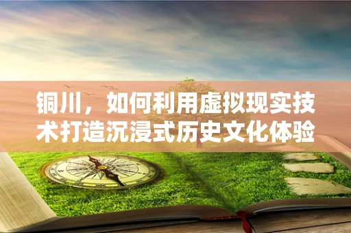 铜川，如何利用虚拟现实技术打造沉浸式历史文化体验？