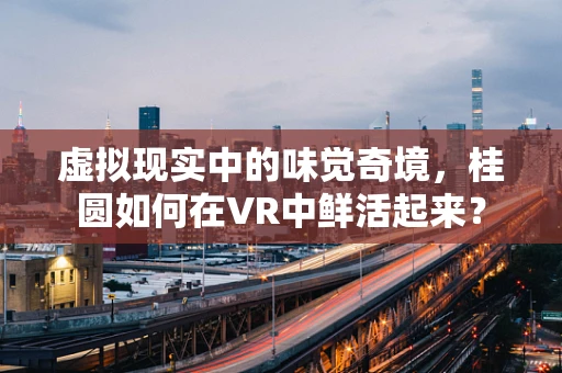 虚拟现实中的味觉奇境，桂圆如何在VR中鲜活起来？