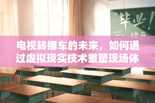 电视转播车的未来，如何通过虚拟现实技术重塑现场体验？