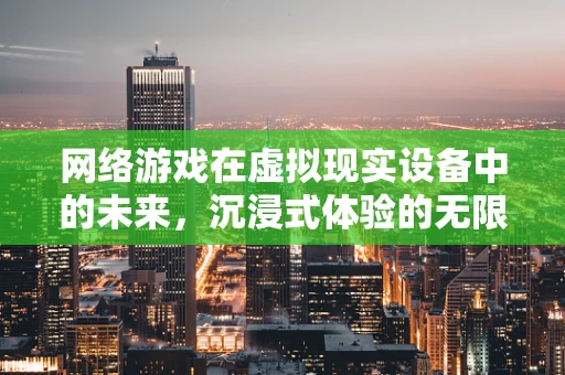 网络游戏在虚拟现实设备中的未来，沉浸式体验的无限可能？