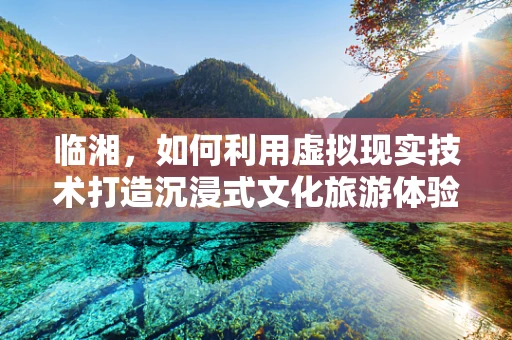 临湘，如何利用虚拟现实技术打造沉浸式文化旅游体验？