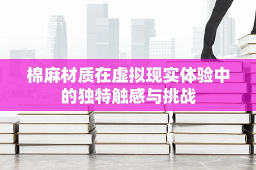 棉麻材质在虚拟现实体验中的独特触感与挑战