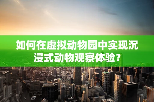 如何在虚拟动物园中实现沉浸式动物观察体验？
