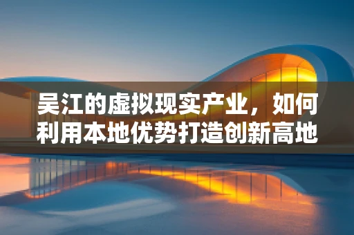 吴江的虚拟现实产业，如何利用本地优势打造创新高地？