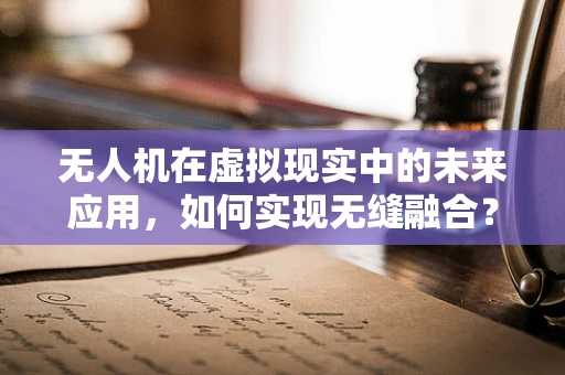 无人机在虚拟现实中的未来应用，如何实现无缝融合？