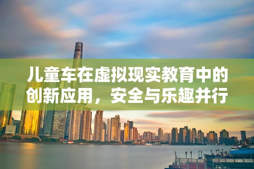 儿童车在虚拟现实教育中的创新应用，安全与乐趣并行的未来？
