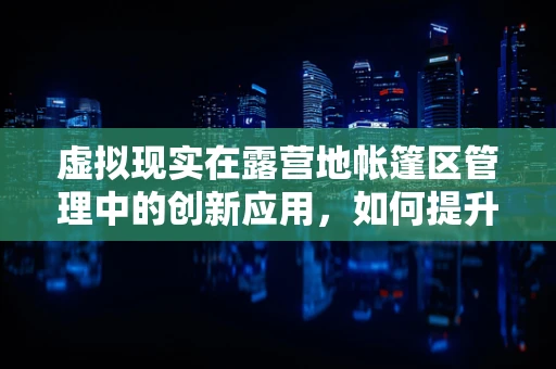 虚拟现实在露营地帐篷区管理中的创新应用，如何提升用户体验？