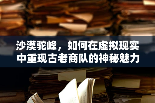 沙漠驼峰，如何在虚拟现实中重现古老商队的神秘魅力？