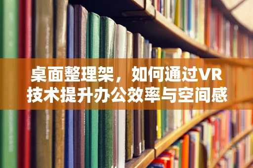 桌面整理架，如何通过VR技术提升办公效率与空间感？