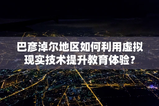 巴彦淖尔地区如何利用虚拟现实技术提升教育体验？