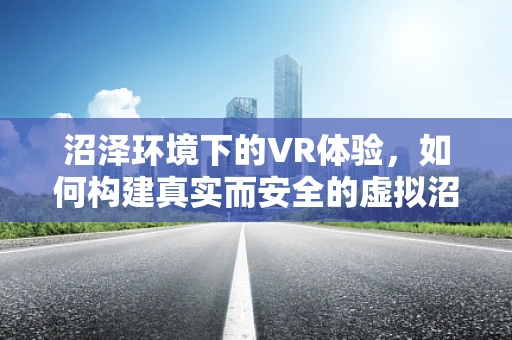 沼泽环境下的VR体验，如何构建真实而安全的虚拟沼泽世界？