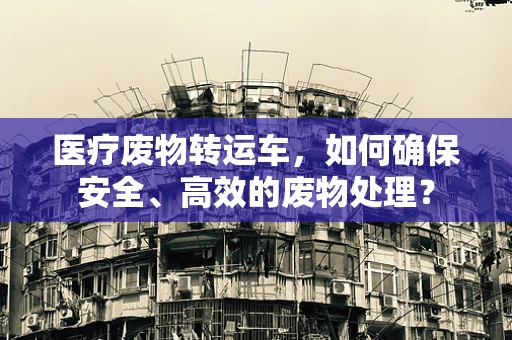 医疗废物转运车，如何确保安全、高效的废物处理？