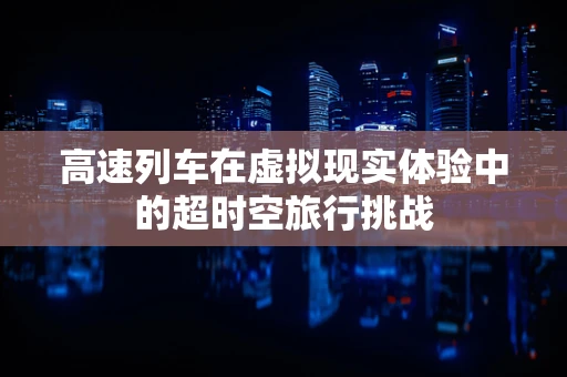 高速列车在虚拟现实体验中的超时空旅行挑战