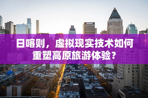 日喀则，虚拟现实技术如何重塑高原旅游体验？