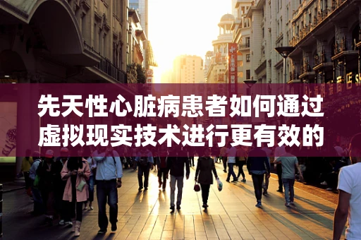 先天性心脏病患者如何通过虚拟现实技术进行更有效的康复训练？
