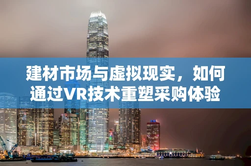 建材市场与虚拟现实，如何通过VR技术重塑采购体验？
