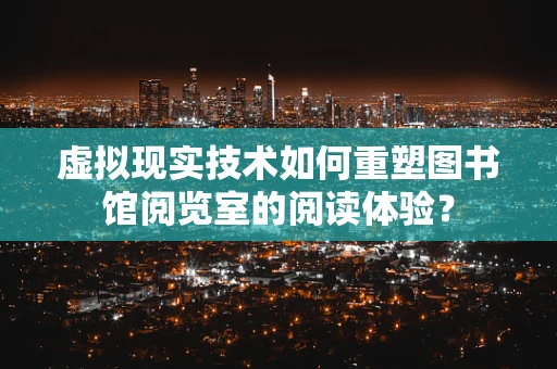 虚拟现实技术如何重塑图书馆阅览室的阅读体验？