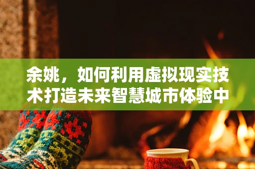 余姚，如何利用虚拟现实技术打造未来智慧城市体验中心？