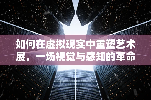 如何在虚拟现实中重塑艺术展，一场视觉与感知的革命？