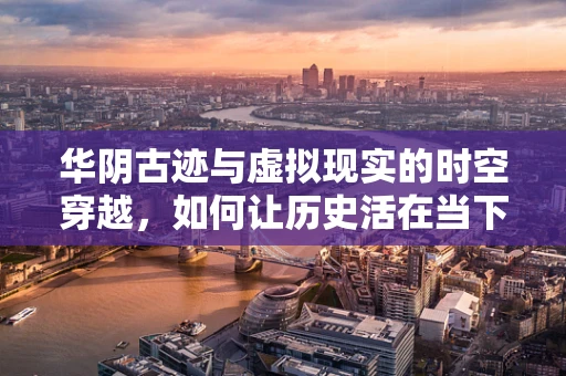 华阴古迹与虚拟现实的时空穿越，如何让历史活在当下？