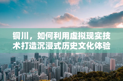铜川，如何利用虚拟现实技术打造沉浸式历史文化体验？