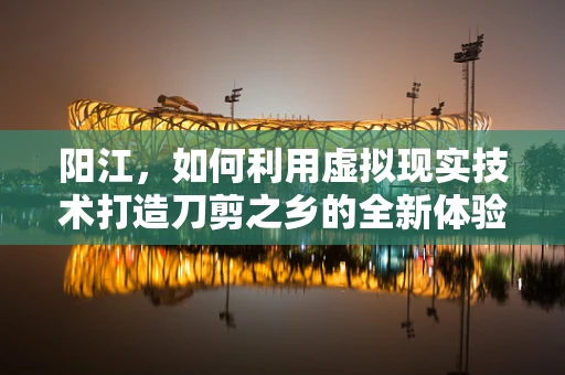 阳江，如何利用虚拟现实技术打造刀剪之乡的全新体验？