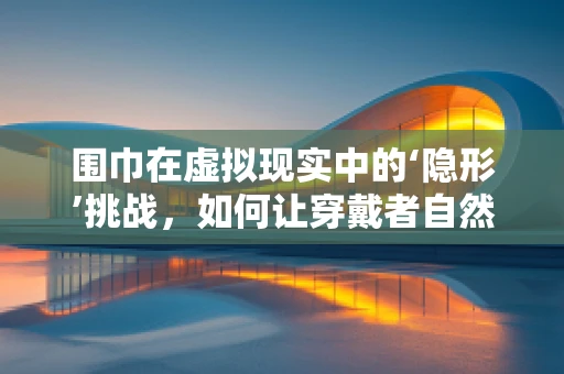围巾在虚拟现实中的‘隐形’挑战，如何让穿戴者自然交互？