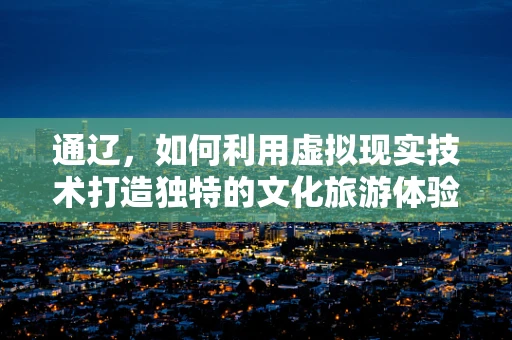 通辽，如何利用虚拟现实技术打造独特的文化旅游体验？